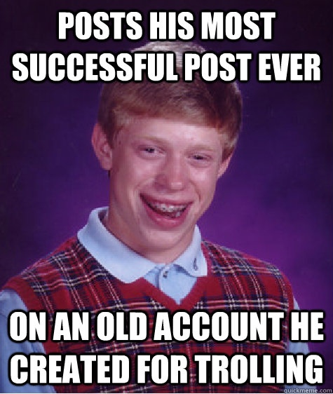 Posts his most successful post ever on an old account he created for trolling  Bad Luck Brian
