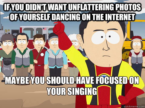 If you didn't want unflattering photos of yourself dancing on the internet maybe you should have focused on your singing  Captain Hindsight