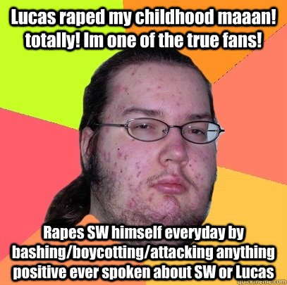 Lucas raped my childhood maaan! totally! Im one of the true fans! Rapes SW himself everyday by bashing/boycotting/attacking anything positive ever spoken about SW or Lucas    Butthurt Dweller