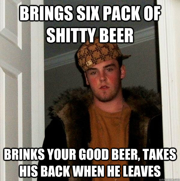 Brings six pack of shitty beer Brinks your good beer, takes  his back when he leaves  Scumbag Steve