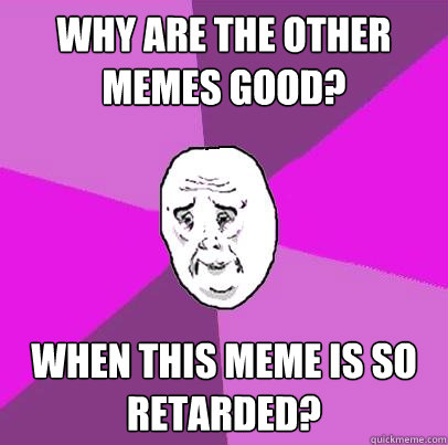 Why are the other memes good? when this meme is so retarded?  LIfe is Confusing