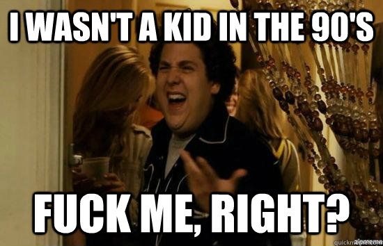 I wasn't a kid in the 90's fuck me, right?  fuckmeright