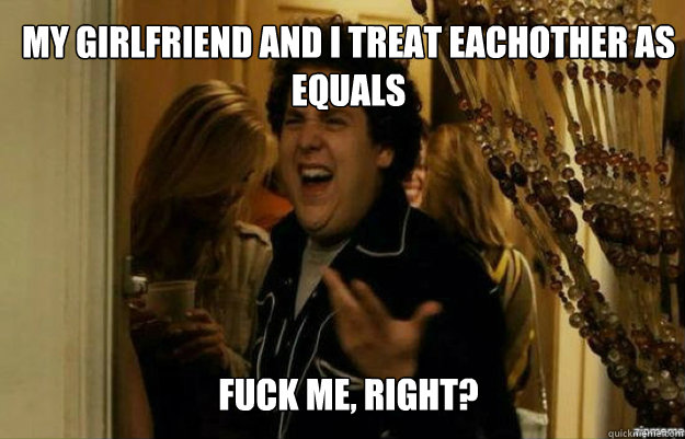 My girlfriend and I treat eachother as equals FUCK ME, RIGHT?  fuck me right