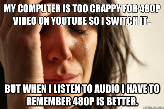 My computer is too crappy for 480p video on youtube so I switch it.. But when I listen to audio I have to remember 480p is better.  First World Problems
