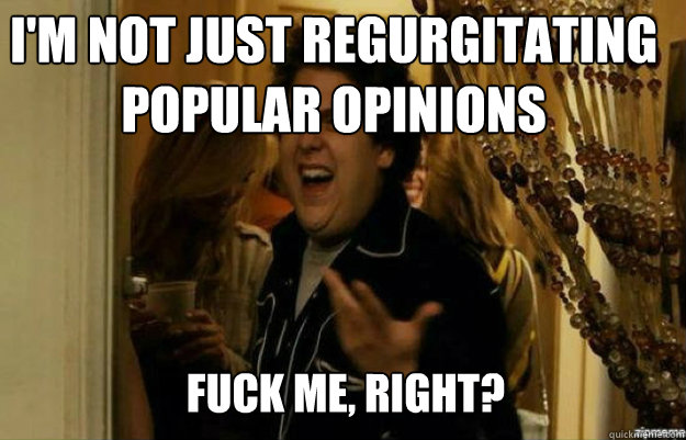 I'm not just regurgitating popular opinions FUCK ME, RIGHT? - I'm not just regurgitating popular opinions FUCK ME, RIGHT?  fuck me right