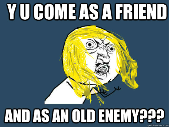 Y u come as a friend ANd as an old enemy???  