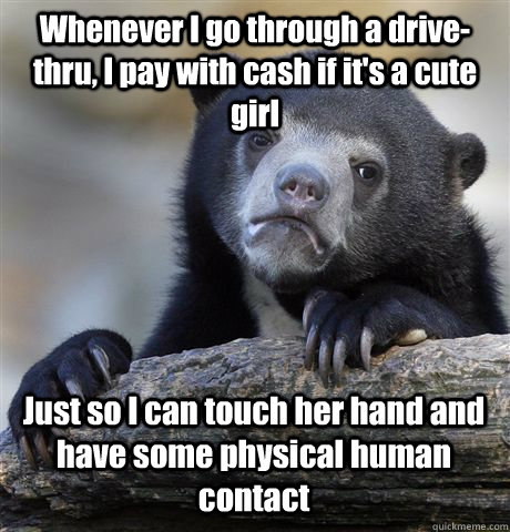 Whenever I go through a drive-thru, I pay with cash if it's a cute girl Just so I can touch her hand and have some physical human contact - Whenever I go through a drive-thru, I pay with cash if it's a cute girl Just so I can touch her hand and have some physical human contact  Confession Bear