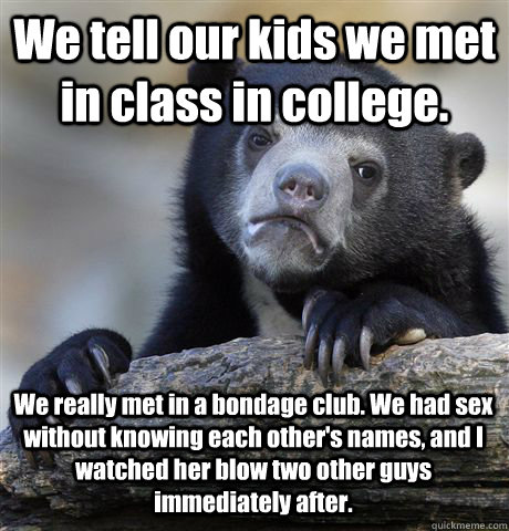 We tell our kids we met in class in college. We really met in a bondage club. We had sex without knowing each other's names, and I watched her blow two other guys immediately after.  Confession Bear