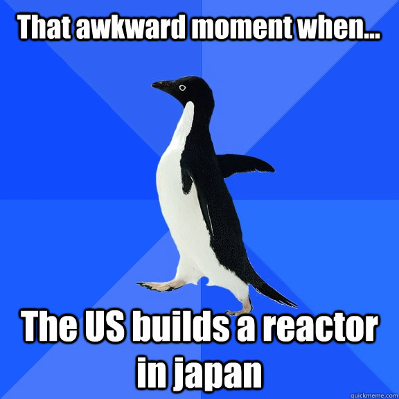  That awkward moment when... The US builds a reactor in japan  Socially Awkward Penguin