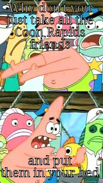 WHY DON'T YOU JUST TAKE ALL THE COON RAPIDS FRIENDS AND PUT THEM IN YOUR BED Push it somewhere else Patrick