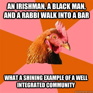 An irishman, a black man, and a rabbi walk into a bar What a shining example of a well integrated community  Anti-Joke Chicken