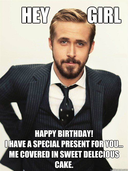       Hey           Girl Happy Birthday! 
I have a special present for you... me covered in sweet delecious cake.   ryan gosling happy birthday