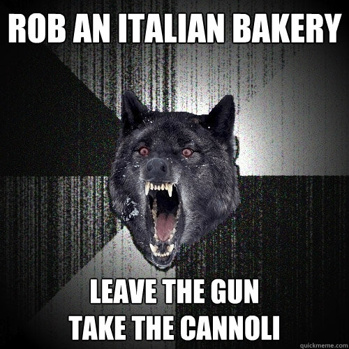 rob an italian bakery leave the gun
take the cannoli  Insanity Wolf