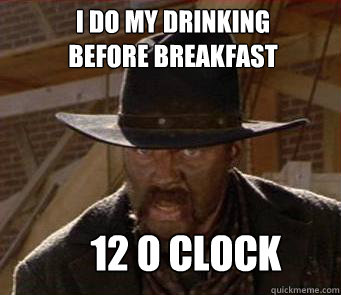 I Do my drinking 
before breakfast 12 o clock  Drinkin Tannen