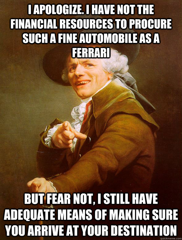 I apologize. i have not the financial resources to procure such a fine automobile as a ferrari but fear not, i still have adequate means of making sure you arrive at your destination  Joseph Ducreux