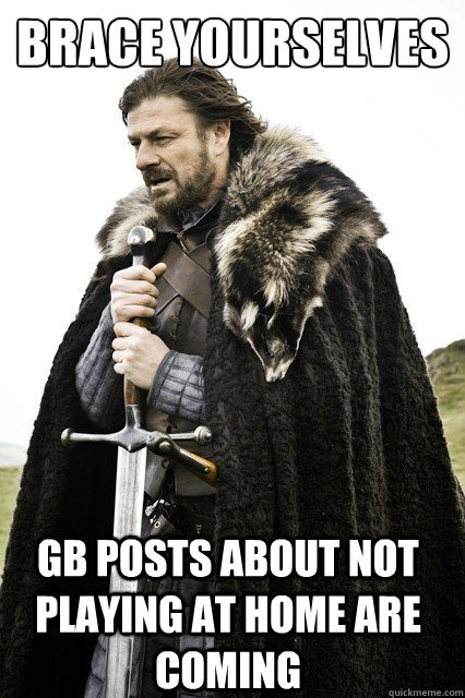 brace yourselves GB Posts about not playing at home are coming - brace yourselves GB Posts about not playing at home are coming  Brace Yourselves!