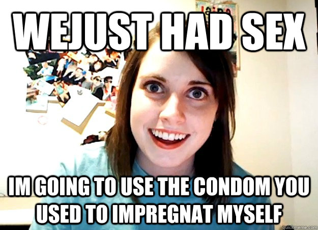 wejust had sex im going to use the condom you used to impregnat myself  Overly Attached Girlfriend