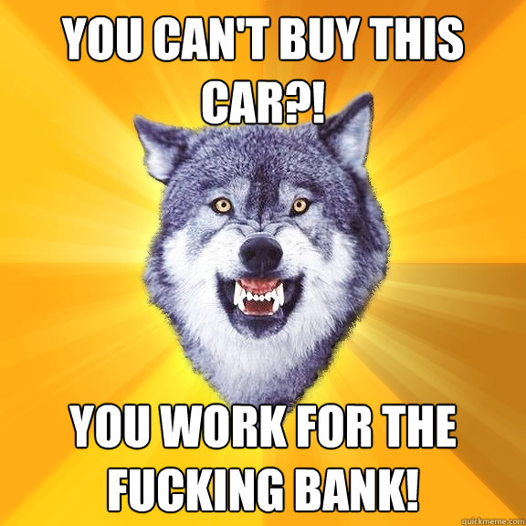 You can't buy this car?! you work for the fucking bank!  Courage Wolf