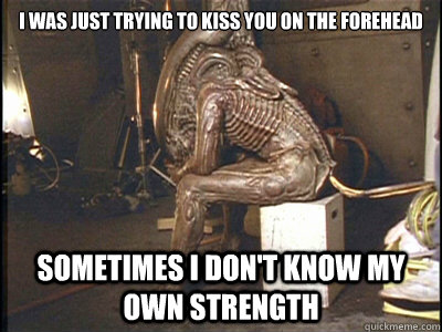 i was just trying to kiss you on the forehead sometimes i don't know my own strength  Social Anxiety Xenomorph