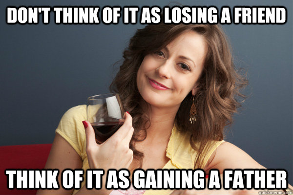 Don't think of it as losing a friend Think of it as gaining a father  Forever Resentful Mother