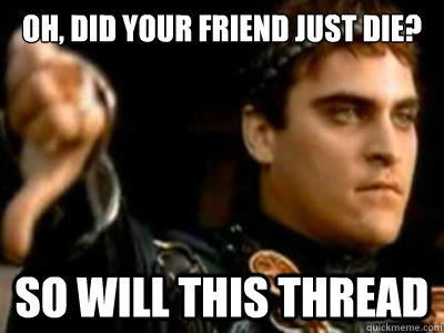 Oh, did your friend just die? So will this thread  Downvoting Roman