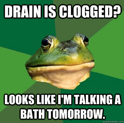 drain is clogged? looks like i'm talking a bath tomorrow.  Foul Bachelor Frog