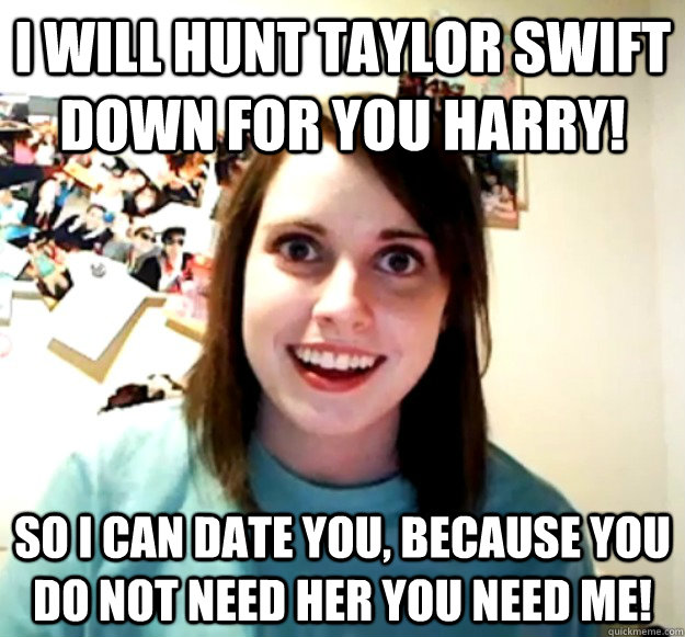 I will hunt Taylor Swift down for you harry! So I can date you, because you do not need her you need me!  - I will hunt Taylor Swift down for you harry! So I can date you, because you do not need her you need me!   Misc