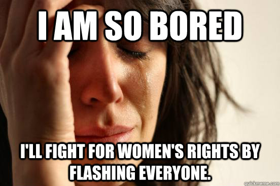 I am so bored i'll fight for women's rights by flashing everyone.  First World Problems