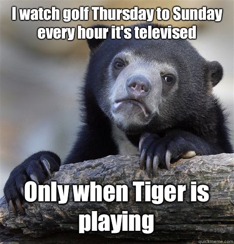 I watch golf Thursday to Sunday every hour it's televised  Only when Tiger is playing - I watch golf Thursday to Sunday every hour it's televised  Only when Tiger is playing  Confession Bear