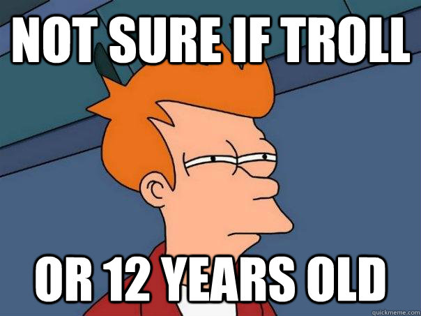 Not sure if troll Or 12 years old  Futurama Fry