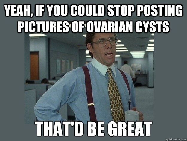 Yeah, if you could stop posting pictures of ovarian cysts That'd be great  Office Space Lumbergh