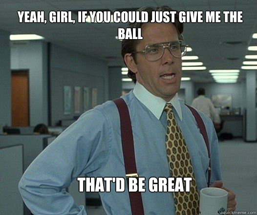 Yeah, girl, if you could just give me the ball  that'd be great   Scumbag boss