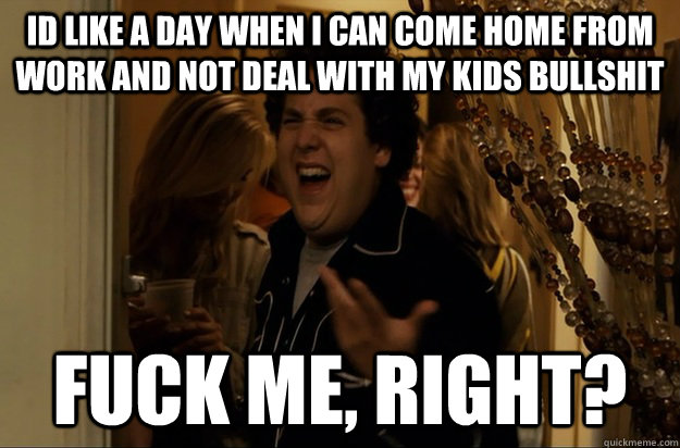 id like a day when i can come home from work and not deal with my kids bullshit Fuck Me, Right? - id like a day when i can come home from work and not deal with my kids bullshit Fuck Me, Right?  Fuck Me, Right