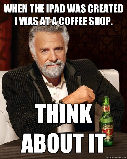when the ipad was created i was at a coffee shop. think about it  The Most Interesting Man In The World