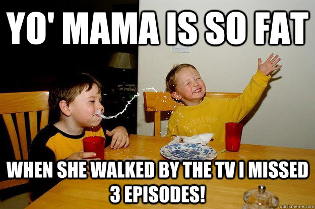 yo' mama is so fat  when she walked by the tv I missed 3 episodes! - yo' mama is so fat  when she walked by the tv I missed 3 episodes!  yo mama is so fat