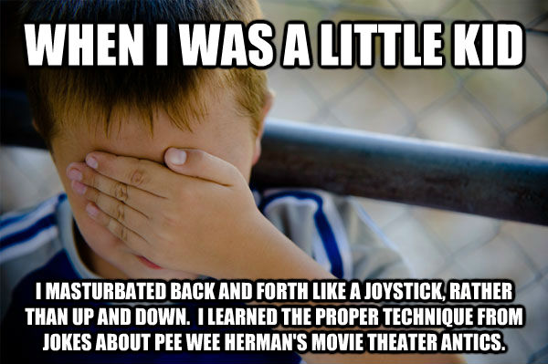 WHEN I WAS A LITTLE KID I MASTURBATED BACK AND FORTH LIKE A JOYSTICK, RATHER THAN UP AND DOWN.  I LEARNED THE PROPER TECHNIQUE FROM JOKES ABOUT PEE WEE HERMAN'S MOVIE THEATER ANTICS. - WHEN I WAS A LITTLE KID I MASTURBATED BACK AND FORTH LIKE A JOYSTICK, RATHER THAN UP AND DOWN.  I LEARNED THE PROPER TECHNIQUE FROM JOKES ABOUT PEE WEE HERMAN'S MOVIE THEATER ANTICS.  Misc