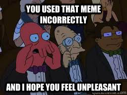 You used that meme incorrectly and I hope you feel unpleasant  Zoidberg