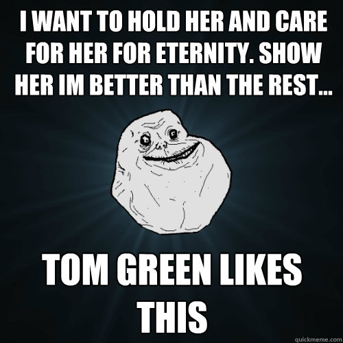 I want to hold her and care for her for eternity. show her im better than the rest... Tom Green likes this  Forever Alone