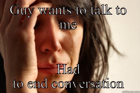 GUY WANTS TO TALK TO ME HAD TO END CONVERSATION First World Problems