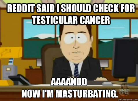 Reddit said I should check for testicular cancer aaaandd
 now I'm masturbating. - Reddit said I should check for testicular cancer aaaandd
 now I'm masturbating.  South Park Banker