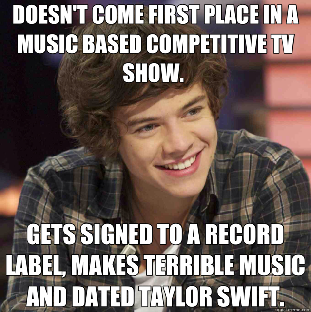 DOESN'T COME FIRST PLACE IN A MUSIC BASED COMPETITIVE TV SHOW.  GETS SIGNED TO A RECORD LABEL, MAKES TERRIBLE MUSIC AND DATED TAYLOR SWIFT. - DOESN'T COME FIRST PLACE IN A MUSIC BASED COMPETITIVE TV SHOW.  GETS SIGNED TO A RECORD LABEL, MAKES TERRIBLE MUSIC AND DATED TAYLOR SWIFT.  Harry Styles