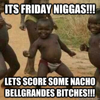 Its friday Niggas!!! Lets score some nacho bellgrandes bitches!!!  Its friday niggas