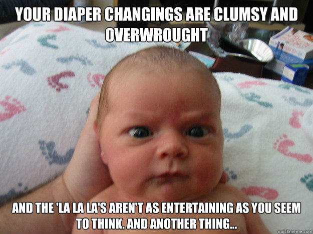 Your diaper changings are clumsy and overwrought and the 'la la la's aren't as entertaining as you seem to think. And another thing...   