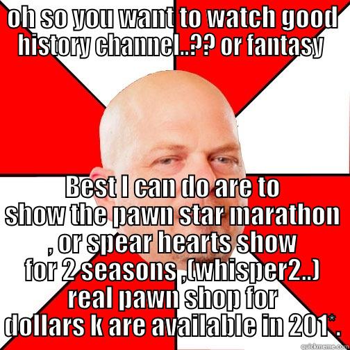 OH SO YOU WANT TO WATCH GOOD HISTORY CHANNEL..?? OR FANTASY  BEST I CAN DO ARE TO SHOW THE PAWN STAR MARATHON , OR SPEAR HEARTS SHOW FOR 2 SEASONS ,(WHISPER2..) REAL PAWN SHOP FOR DOLLARS K ARE AVAILABLE IN 201*. Pawn Star