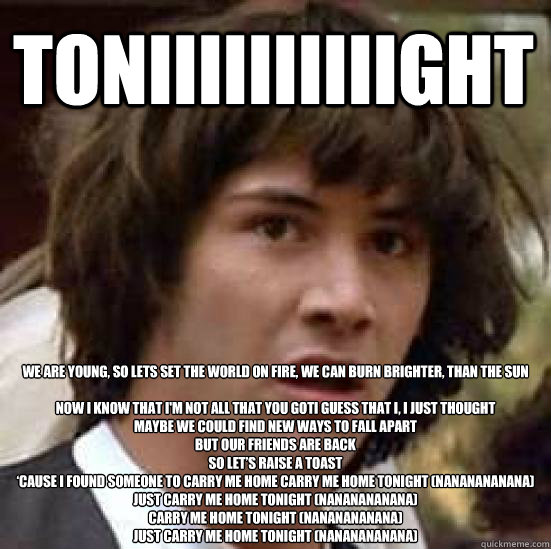 Toniiiiiiiiiight We are young, So lets set the world on fire, we can burn brighter, than the sun

Now I know that I'm not all that you gotI guess that I, I just thought
Maybe we could find new ways to fall apart
But our friends are back
So let’s rai  conspiracy keanu