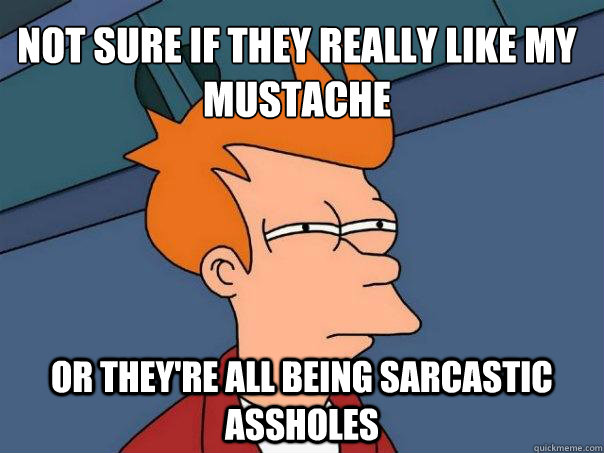 not sure if they really like my mustache or they're all being sarcastic assholes  Futurama Fry