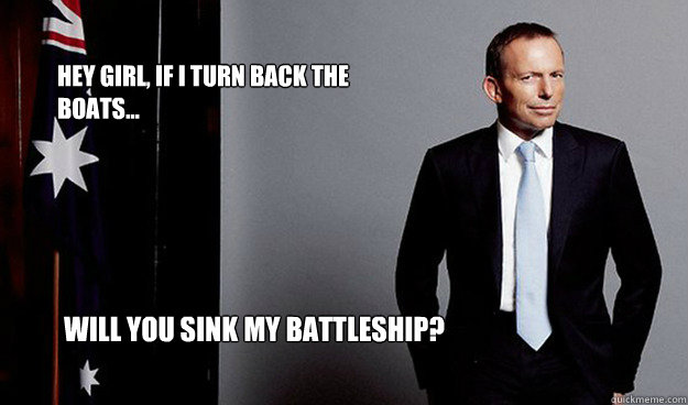 Hey girl, if I turn back the boats... Will you sink my battleship?  Hey Girl Tony Abbott