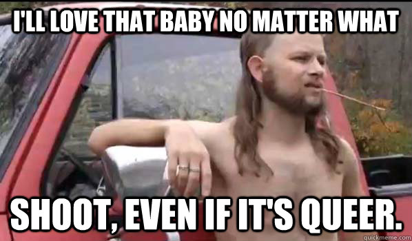 I'll love that baby no matter what  shoot, even if it's queer.  - I'll love that baby no matter what  shoot, even if it's queer.   Almost Politically Correct Redneck