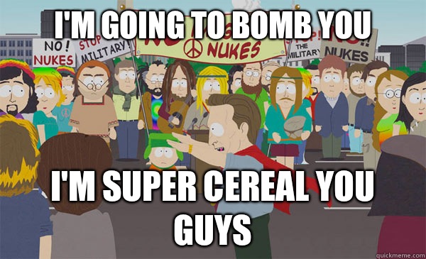 I'm going to bomb you I'm super cereal you guys  