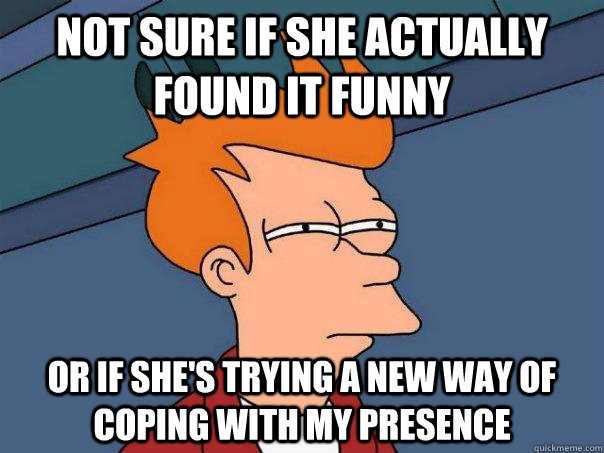 Not sure if she actually found it funny or if she's trying a new way of coping with my presence  FuturamaFry